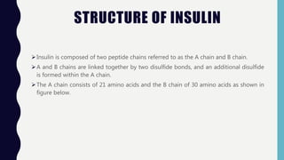 STRUCTURE OF INSULIN
Insulin is composed of two peptide chains referred to as the A chain and B chain.
A and B chains are linked together by two disulfide bonds, and an additional disulfide
is formed within the A chain.
The A chain consists of 21 amino acids and the B chain of 30 amino acids as shown in
figure below.
 