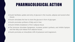 PHARMACOLOGICAL ACTION
Insulin facilitates uptake and entry of glucose in the muscles, adipose and several other
tissues.
Insulin stimulates the liver to store the glucose in form of glycogen.
Insulin promotes synthesis of fatty acid in liver.
Insulin Inhibits breakdown of fat in adipose tissue.
The hormone stimulates lipogenesis, increases protein synthesis, and inhibits lipolysis
and free fatty acid release from adipose tissues.
Insulin promotes an intracellular shift of potassium and magnesium.
 