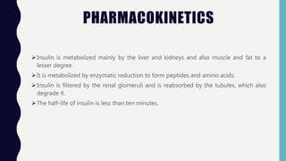 PHARMACOKINETICS
Insulin is metabolized mainly by the liver and kidneys and also muscle and fat to a
lesser degree.
It is metabolized by enzymatic reduction to form peptides and amino acids.
Insulin is filtered by the renal glomeruli and is reabsorbed by the tubules, which also
degrade it.
The half-life of insulin is less than ten minutes.
 