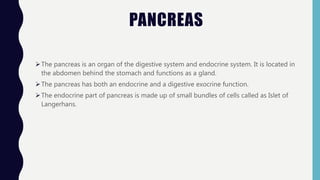 PANCREAS
The pancreas is an organ of the digestive system and endocrine system. It is located in
the abdomen behind the stomach and functions as a gland.
The pancreas has both an endocrine and a digestive exocrine function.
The endocrine part of pancreas is made up of small bundles of cells called as Islet of
Langerhans.
 