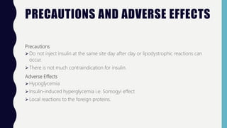 PRECAUTIONS AND ADVERSE EFFECTS
Precautions
Do not inject insulin at the same site day after day or lipodystrophic reactions can
occur.
There is not much contraindication for insulin.
Adverse Effects
Hypoglycemia
Insulin-induced hyperglycemia i.e. Somogyi effect
Local reactions to the foreign proteins.
 
