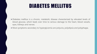 DIABETES MELLITUS
Diabetes mellitus is a chronic, metabolic disease characterized by elevated levels of
blood glucose, which leads over time to serious damage to the heart, blood vessels,
eyes, kidneys and nerves.
Most symptoms secondary to hyperglycemia are polyuria, polydipsia and polyphagia.
 