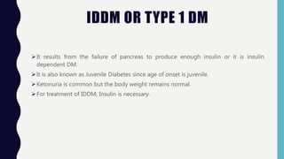 IDDM OR TYPE 1 DM
It results from the failure of pancreas to produce enough insulin or it is insulin
dependent DM.
It is also known as Juvenile Diabetes since age of onset is juvenile.
Ketonuria is common but the body weight remains normal.
For treatment of IDDM, Insulin is necessary.
 