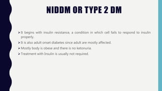 NIDDM OR TYPE 2 DM
It begins with insulin resistance, a condition in which cell fails to respond to insulin
properly.
It is also adult onset diabetes since adult are mostly affected.
Mostly body is obese and there is no ketonuria.
Treatment with Insulin is usually not required.
 