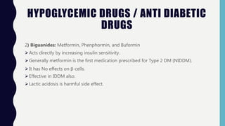 HYPOGLYCEMIC DRUGS / ANTI DIABETIC
DRUGS
2) Biguanides: Metformin, Phenphormin, and Buformin
Acts directly by increasing insulin sensitivity.
Generally metformin is the first medication prescribed for Type 2 DM (NIDDM).
It has No effects on β-cells.
Effective in IDDM also.
Lactic acidosis is harmful side effect.
 