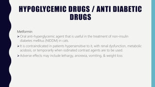 HYPOGLYCEMIC DRUGS / ANTI DIABETIC
DRUGS
Metformin
Oral anti-hyperglycemic agent that is useful in the treatment of non-insulin
diabetes mellitus (NIDDM) in cats.
It is contraindicated in patients hypersensitive to it, with renal dysfunction, metabolic
acidosis, or temporarily when iodinated contrast agents are to be used.
Adverse effects may include lethargy, anorexia, vomiting, & weight loss
 