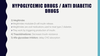 HYPOGLYCEMIC DRUGS / ANTI DIABETIC
DRUGS
3) Meglitinides
Meglitinides modulate β-cell insulin release.
Meglitinides are oral medications used to treat type 2 diabetes.
They work by triggering production of insulin.
4) Thiazolidinediones: Decreases Insulin resistance
5) Alfa-glycosidase inhibitors: delay CHO absorption
 