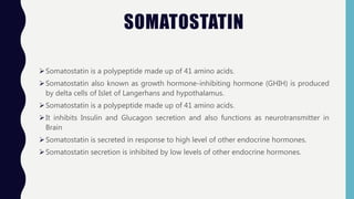 SOMATOSTATIN
Somatostatin is a polypeptide made up of 41 amino acids.
Somatostatin also known as growth hormone-inhibiting hormone (GHIH) is produced
by delta cells of Islet of Langerhans and hypothalamus.
Somatostatin is a polypeptide made up of 41 amino acids.
It inhibits Insulin and Glucagon secretion and also functions as neurotransmitter in
Brain
Somatostatin is secreted in response to high level of other endocrine hormones.
Somatostatin secretion is inhibited by low levels of other endocrine hormones.
 