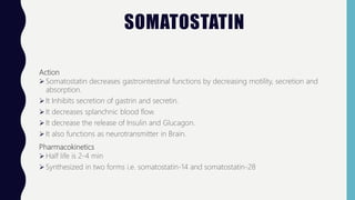 SOMATOSTATIN
Action
 Somatostatin decreases gastrointestinal functions by decreasing motility, secretion and
absorption.
 It Inhibits secretion of gastrin and secretin.
 It decreases splanchnic blood flow.
 It decrease the release of Insulin and Glucagon.
 It also functions as neurotransmitter in Brain.
Pharmacokinetics
 Half life is 2-4 min
 Synthesized in two forms i.e. somatostatin-14 and somatostatin-28
 