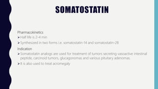 SOMATOSTATIN
Pharmacokinetics
Half life is 2-4 min
Synthesized in two forms i.e. somatostatin-14 and somatostatin-28
Indication
Somatostatin analogs are used for treatment of tumors secreting vasoactive intestinal
peptide, carcinoid tumors, glucagonomas and various pituitary adenomas.
It is also used to treat acromegaly
 