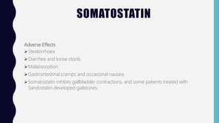 SOMATOSTATIN
Adverse Effects
Steatorrhoea
Diarrhea and loose stools.
Malabsorption
Gastrointestinal cramps and occasional nausea.
Somatostatin inhibits gallbladder contractions, and some patients treated with
Sandostatin developed gallstones.
 