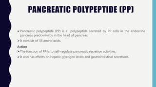 PANCREATIC POLYPEPTIDE (PP)
Pancreatic polypeptide (PP) is a polypeptide secreted by PP cells in the endocrine
pancreas predominatly in the head of pancreas.
It consists of 36 amino acids.
Action
The function of PP is to self-regulate pancreatic secretion activities.
It also has effects on hepatic glycogen levels and gastrointestinal secretions.
 