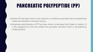 PANCREATIC POLYPEPTIDE (PP)
Plasma PP has been shown to be reduced in conditions associated with increased food
intake and elevated in anorexia nervosa.
Peripheral administration of PP has been shown to decrease food intake in rodents.. It
is the antagonist of CCK and inhibits the pancreatic secretion which is stimulated by
cholecystokinin.
 