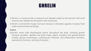 GHRELIN
Ghrelin is a hormone that is produced and released mainly by the stomach with small
amounts also released by the epsilon cells of pancreas.
Ghrelin is termed the 'hunger hormone' because it stimulates appetite, increases food
intake and promotes fat storage.
Action
Ghrelin exerts wide physiological actions throughout the body, including growth
hormone secretion, appetite and food intake, gastric secretion and gastrointestinal
motility, glucose homeostasis, cardiovascular functions, anti-inflammatory functions,
reproductive functions, and bone formation.
 