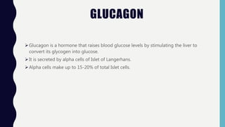 GLUCAGON
Glucagon is a hormone that raises blood glucose levels by stimulating the liver to
convert its glycogen into glucose.
It is secreted by alpha cells of Islet of Langerhans.
Alpha cells make up to 15-20% of total Islet cells.
 