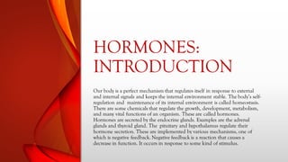 HORMONES:
INTRODUCTION
Our body is a perfect mechanism that regulates itself in response to external
and internal signals and keeps the internal environment stable. The body’s self-
regulation and maintenance of its internal environment is called homeostasis.
There are some chemicals that regulate the growth, development, metabolism,
and many vital functions of an organism. These are called hormones.
Hormones are secreted by the endocrine glands. Examples are the adrenal
glands and thyroid gland. The pituitary and hypothalamus regulate their
hormone secretion. These are implemented by various mechanisms, one of
which is negative feedback. Negative feedback is a reaction that causes a
decrease in function. It occurs in response to some kind of stimulus.
 