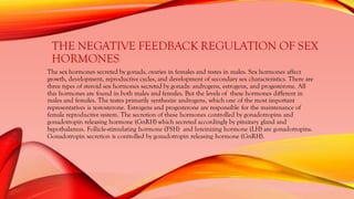 THE NEGATIVE FEEDBACK REGULATION OF SEX
HORMONES
The sex hormones secreted by gonads, ovaries in females and testes in males. Sex hormones affect
growth, development, reproductive cycles, and development of secondary sex characteristics. There are
three types of steroid sex hormones secreted by gonads: androgens, estrogens, and progesterone. All
this hormones are found in both males and females. But the levels of these hormones different in
males and females. The testes primarily synthesize androgens, which one of the most important
representatives is testosterone. Estrogens and progesterone are responsible for the maintenance of
female reproductive system. The secretion of these hormones controlled by gonadotropins and
gonadotropin releasing hormone (GnRH) which secreted accordingly by pituitary gland and
hypothalamus. Follicle-stimulating hormone (FSH) and luteinizing hormone (LH) are gonadotropins.
Gonadotropin secretion is controlled by gonadotropin releasing hormone (GnRH).
 