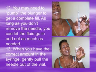 12. You may need to
“pump” the plunger to
get a complete fill. As
long as you don’t
remove the needle, you
can let the fluid go in
and out as much as
needed.
13. When you have the
correct amount in the
syringe, gently pull the
needle out of the vial.
 