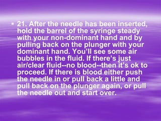  21. After the needle has been inserted,
  hold the barrel of the syringe steady
  with your non-dominant hand and by
  pulling back on the plunger with your
  dominant hand. You’ll see some air
  bubbles in the fluid. If there’s just
  air/clear fluid--no blood--then it’s ok to
  proceed. If there is blood either push
  the needle in or pull back a little and
  pull back on the plunger again, or pull
  the needle out and start over.
 