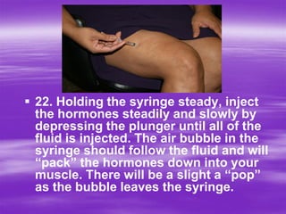  22. Holding the syringe steady, inject
  the hormones steadily and slowly by
  depressing the plunger until all of the
  fluid is injected. The air bubble in the
  syringe should follow the fluid and will
  “pack” the hormones down into your
  muscle. There will be a slight a “pop”
  as the bubble leaves the syringe.
 