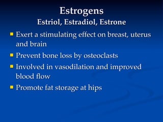 Estrogens
          Estriol, Estradiol, Estrone
   Exert a stimulating effect on breast, uterus
    and brain
   Prevent bone loss by osteoclasts
   Involved in vasodilation and improved
    blood ﬂow
   Promote fat storage at hips
 