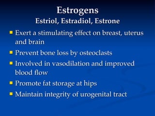 Estrogens
          Estriol, Estradiol, Estrone
   Exert a stimulating effect on breast, uterus
    and brain
   Prevent bone loss by osteoclasts
   Involved in vasodilation and improved
    blood ﬂow
   Promote fat storage at hips
   Maintain integrity of urogenital tract
 