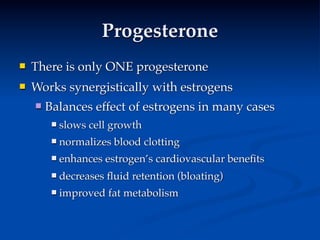 Progesterone
   There is only ONE progesterone
   Works synergistically with estrogens
       Balances effect of estrogens in many cases
            slows cell growth
            normalizes blood clotting
            enhances estrogen’s cardiovascular beneﬁts
            decreases ﬂuid retention (bloating)
            improved fat metabolism
 