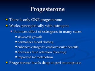 Progesterone
   There is only ONE progesterone
   Works synergistically with estrogens
       Balances effect of estrogens in many cases
            slows cell growth
            normalizes blood clotting
            enhances estrogen’s cardiovascular beneﬁts
            decreases ﬂuid retention (bloating)
            improved fat metabolism
   Progesterone levels drop at peri-menopause
 