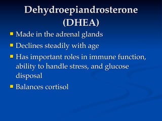 Dehydroepiandrosterone
             (DHEA)
   Made in the adrenal glands
   Declines steadily with age
   Has important roles in immune function,
    ability to handle stress, and glucose
    disposal
   Balances cortisol
 