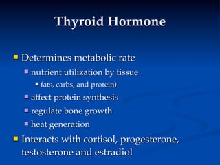 Thyroid Hormone

   Determines metabolic rate
       nutrient utilization by tissue
            fats, carbs, and protein)
       affect protein synthesis
       regulate bone growth
       heat generation
   Interacts with cortisol, progesterone,
    testosterone and estradiol
 
