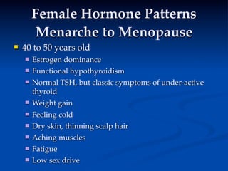 Female Hormone Patterns
         Menarche to Menopause
   40 to 50 years old
       Estrogen dominance
       Functional hypothyroidism 
     
       Normal TSH, but classic symptoms of under-active
        thyroid
       Weight gain
       Feeling cold
       Dry skin, thinning scalp hair
       Aching muscles
       Fatigue
       Low sex drive
 
