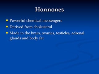Hormones
   Powerful chemical messengers
   Derived from cholesterol
   Made in the brain, ovaries, testicles, adrenal
    glands and body fat
 