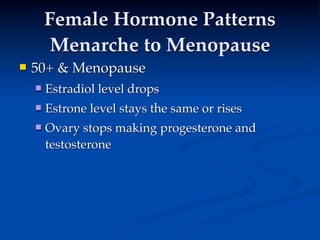 Female Hormone Patterns
         Menarche to Menopause
   50+ & Menopause
       Estradiol level drops
   
     
     
       Estrone level stays the same or rises
       Ovary stops making progesterone and
        testosterone

  
     
    
 
