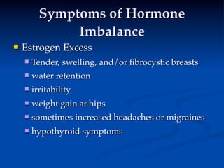 Symptoms of Hormone
               Imbalance
   Estrogen Excess
 
         
     
       Tender, swelling, and/or ﬁbrocystic breasts
       water retention
       irritability
       weight gain at hips
       sometimes increased headaches or migraines
       hypothyroid symptoms
 