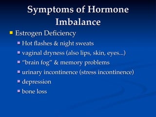 Symptoms of Hormone
               Imbalance
   Estrogen Deﬁciency
           
     
     
       Hot ﬂashes & night sweats
       vaginal dryness (also lips, skin, eyes...)
       “brain fog” & memory problems
       urinary incontinence (stress incontinence)
       depression
       bone loss
 