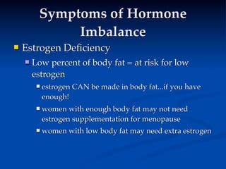 Symptoms of Hormone
              Imbalance
   Estrogen Deﬁciency 
       Low percent of body fat = at risk for low
        estrogen
            estrogen CAN be made in body fat...if you have
             enough!
            women with enough body fat may not need
             estrogen supplementation for menopause
            women with low body fat may need extra estrogen
 
