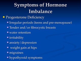 Symptoms of Hormone
                Imbalance
   Progesterone Deﬁciency
          
     
    
       Irregular periods (teens and pre-menopause)
       Tender and/or ﬁbrocystic breasts
       water retention
       irritability
       anxiety/depression
       weight gain at hips
       migraines
       hypothyroid symptoms
 