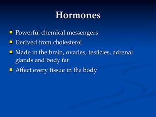 Hormones
   Powerful chemical messengers
   Derived from cholesterol
   Made in the brain, ovaries, testicles, adrenal
    glands and body fat
   Affect every tissue in the body
 