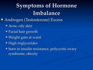 Symptoms of Hormone
                 Imbalance
   Androgen (Testosterone) Excess
 
       Acne, oily skin
       Facial hair growth
       Weight gain at waist
       High triglycerides
       Seen in insulin resistance, polycystic ovary
        syndrome, obesity
 