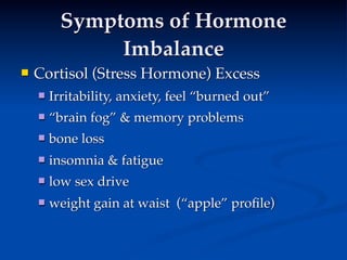 Symptoms of Hormone
               Imbalance
   Cortisol (Stress Hormone) Excess
       Irritability, anxiety, feel “burned out”
       “brain fog” & memory problems
       bone loss
       insomnia & fatigue
       low sex drive
       weight gain at waist (“apple” proﬁle)
 