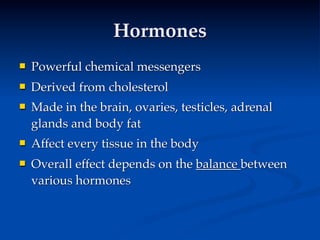 Hormones
   Powerful chemical messengers
   Derived from cholesterol
   Made in the brain, ovaries, testicles, adrenal
    glands and body fat
   Affect every tissue in the body
   Overall effect depends on the balance between
    various hormones
 