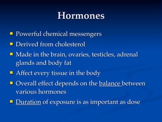 Hormones
   Powerful chemical messengers
   Derived from cholesterol
   Made in the brain, ovaries, testicles, adrenal
    glands and body fat
   Affect every tissue in the body
   Overall effect depends on the balance between
    various hormones
   Duration of exposure is as important as dose
 