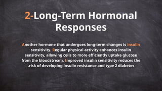2-Long-Term Hormonal
Responses
Another hormone that undergoes long-term changes is insulin
sensitivity. Regular physical activity enhances insulin
sensitivity, allowing cells to more efficiently uptake glucose
from the bloodstream. Improved insulin sensitivity reduces the
risk of developing insulin resistance and type 2 diabetes
.
 