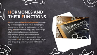 HORMONES AND
THEIR FUNCTIONS
Hormones are chemical substances produced
by endocrine glands that act as messengers,
transmitting signals to various parts of the
body. These hormones regulate a wide range
of physiological processes, including
metabolism, growth and development,
reproduction, stress response, and mood
regulation. Each hormone has a specific target
and triggers specific responses within the
body.
 
