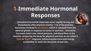 1-Immediate Hormonal
Responses
Immediate hormonal responses occur rapidly during and
immediately after physical activity. One of the primary
hormones involved is adrenaline, which is released from the
adrenal glands in response to stress or exertion. Adrenaline
increases heart rate, blood pressure, and blood flow to the
muscles, preparing the body for physical exertion so we called it
fight or flight" response, enhancing alertness and energy
availability to meet the demands of exercise
 