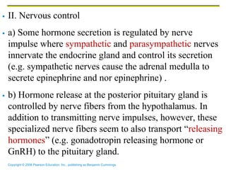 Copyright © 2006 Pearson Education, Inc., publishing as Benjamin Cummings
 II. Nervous control
 a) Some hormone secretion is regulated by nerve
impulse where sympathetic and parasympathetic nerves
innervate the endocrine gland and control its secretion
(e.g. sympathetic nerves cause the adrenal medulla to
secrete epinephrine and nor epinephrine) .
 b) Hormone release at the posterior pituitary gland is
controlled by nerve fibers from the hypothalamus. In
addition to transmitting nerve impulses, however, these
specialized nerve fibers seem to also transport “releasing
hormones” (e.g. gonadotropin releasing hormone or
GnRH) to the pituitary gland.
 