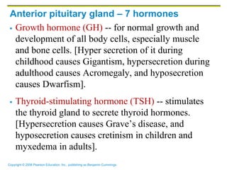 Copyright © 2006 Pearson Education, Inc., publishing as Benjamin Cummings
Anterior pituitary gland – 7 hormones
 Growth hormone (GH) -- for normal growth and
development of all body cells, especially muscle
and bone cells. [Hyper secretion of it during
childhood causes Gigantism, hypersecretion during
adulthood causes Acromegaly, and hyposecretion
causes Dwarfism].
 Thyroid-stimulating hormone (TSH) -- stimulates
the thyroid gland to secrete thyroid hormones.
[Hypersecretion causes Grave’s disease, and
hyposecretion causes cretinism in children and
myxedema in adults].
 