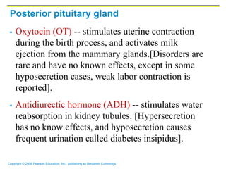 Copyright © 2006 Pearson Education, Inc., publishing as Benjamin Cummings
Posterior pituitary gland
 Oxytocin (OT) -- stimulates uterine contraction
during the birth process, and activates milk
ejection from the mammary glands.[Disorders are
rare and have no known effects, except in some
hyposecretion cases, weak labor contraction is
reported].
 Antidiurectic hormone (ADH) -- stimulates water
reabsorption in kidney tubules. [Hypersecretion
has no know effects, and hyposecretion causes
frequent urination called diabetes insipidus].
 