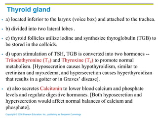 Copyright © 2006 Pearson Education, Inc., publishing as Benjamin Cummings
Thyroid gland
 a) located inferior to the larynx (voice box) and attached to the trachea.
 b) divided into two lateral lobes .
 c) thyroid follicles utilize iodine and synthesize thyroglobulin (TGB) to
be stored in the colloids.
 d) upon stimulation of TSH, TGB is converted into two hormones --
Triiodothyronine (T3) and Thyroxine (T4) to promote normal
metabolism. [Hyposecretion causes hypothyroidism, similar to
cretinism and myxedema, and hypersecretion causes hyperthyroidism
that results in a goiter or in Graves’ disease].
 e) also secretes Calcitonin to lower blood calcium and phosphate
levels and regulate digestive hormones. [Both hyposecretion and
hypersecretion would affect normal balances of calcium and
phosphate].
 