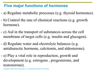 Copyright © 2006 Pearson Education, Inc., publishing as Benjamin Cummings
Five major functions of hormones
 a) Regulate metabolic processes (e.g. thyroid hormones).
 b) Control the rate of chemical reactions (e.g. growth
hormone).
 c) Aid in the transport of substances across the cell
membrane of target cells (e.g. insulin and glucagon).
 d) Regulate water and electrolyte balances (e.g.
antidiurectic hormone, calcitonin, and aldosterone).
 e) Play a vital role in reproduction, growth and
development (e.g. estrogens , progesterone, and
testosterone).
 